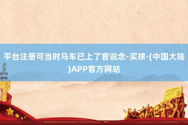 平台注册可当时马车已上了官说念-买球·(中国大陆)APP官方网站