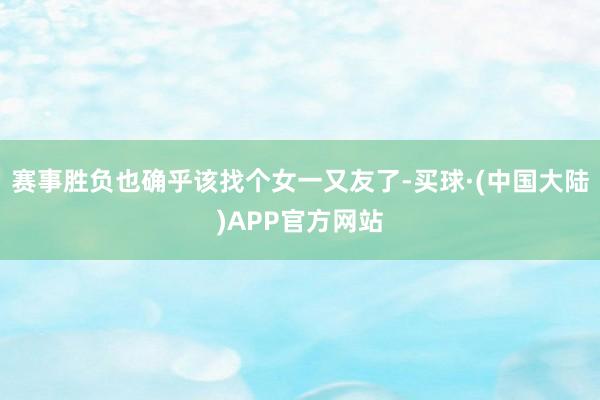 赛事胜负也确乎该找个女一又友了-买球·(中国大陆)APP官方网站