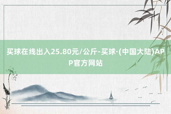买球在线出入25.80元/公斤-买球·(中国大陆)APP官方网站