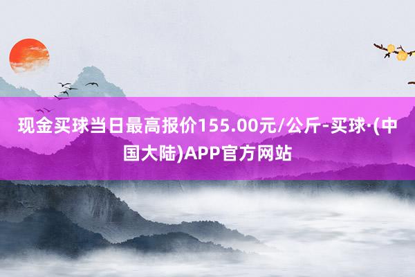 现金买球当日最高报价155.00元/公斤-买球·(中国大陆)APP官方网站