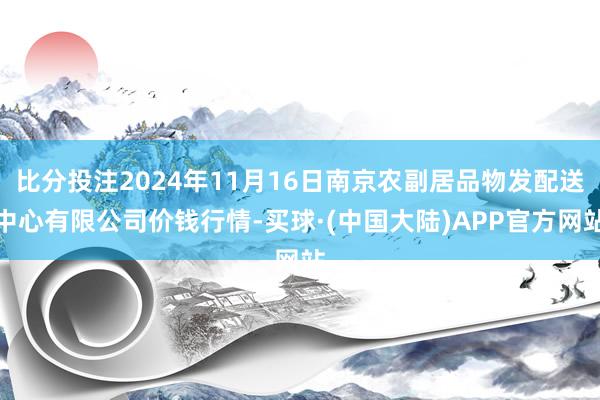 比分投注2024年11月16日南京农副居品物发配送中心有限公司价钱行情-买球·(中国大陆)APP官方网站