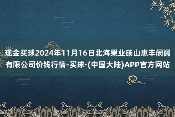 现金买球2024年11月16日北海果业砀山惠丰阛阓有限公司价钱行情-买球·(中国大陆)APP官方网站