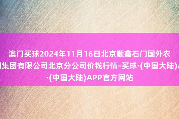 澳门买球2024年11月16日北京顺鑫石门国外农居品批发阛阓集团有限公司北京分公司价钱行情-买球·(中国大陆)APP官方网站