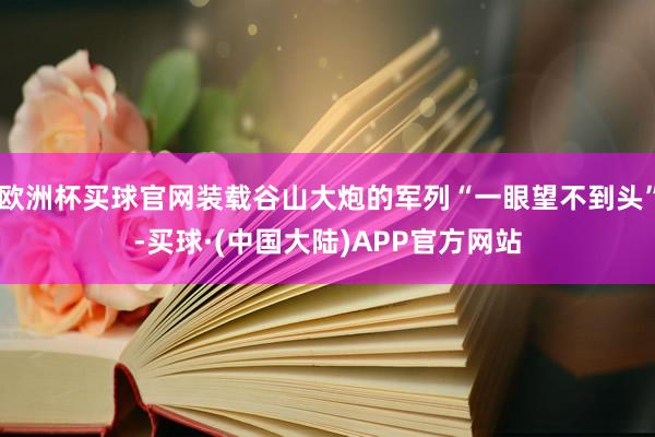 欧洲杯买球官网装载谷山大炮的军列“一眼望不到头”-买球·(中国大陆)APP官方网站