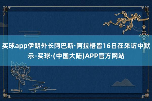 买球app伊朗外长阿巴斯·阿拉格皆16日在采访中默示-买球·(中国大陆)APP官方网站