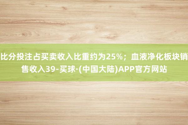 比分投注占买卖收入比重约为25%；血液净化板块销售收入39-买球·(中国大陆)APP官方网站