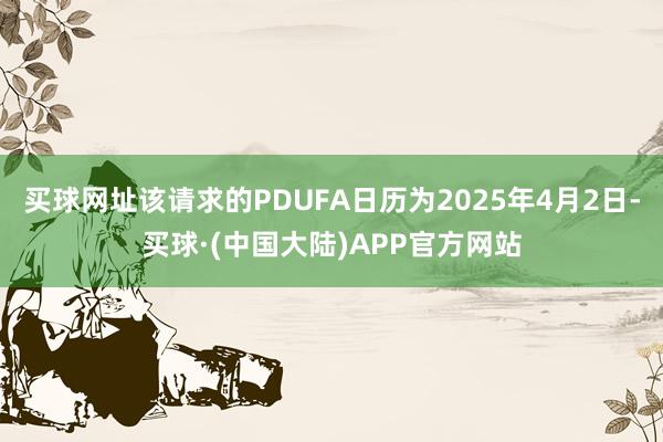 买球网址该请求的PDUFA日历为2025年4月2日-买球·(中国大陆)APP官方网站