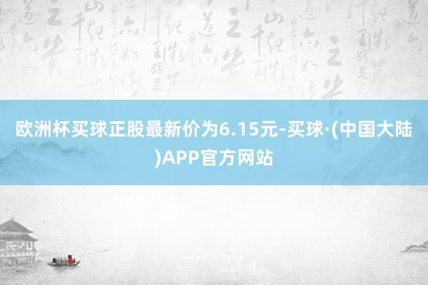 欧洲杯买球正股最新价为6.15元-买球·(中国大陆)APP官方网站