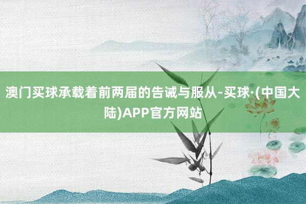 澳门买球承载着前两届的告诫与服从-买球·(中国大陆)APP官方网站