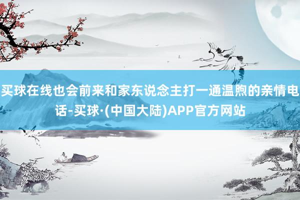 买球在线也会前来和家东说念主打一通温煦的亲情电话-买球·(中国大陆)APP官方网站