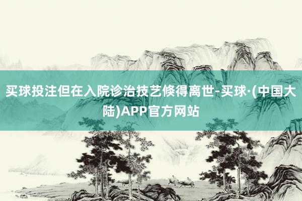 买球投注但在入院诊治技艺倏得离世-买球·(中国大陆)APP官方网站