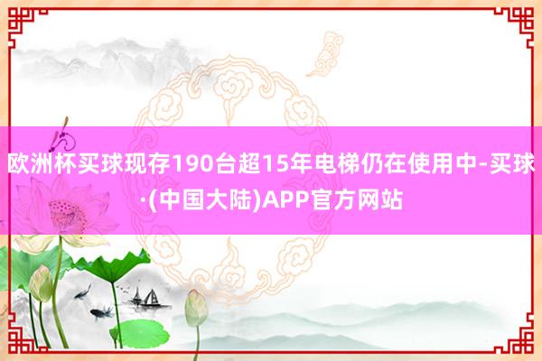 欧洲杯买球现存190台超15年电梯仍在使用中-买球·(中国大陆)APP官方网站