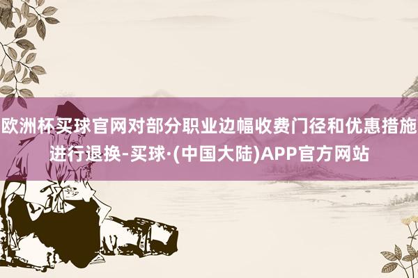 欧洲杯买球官网对部分职业边幅收费门径和优惠措施进行退换-买球·(中国大陆)APP官方网站