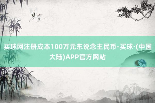 买球网注册成本100万元东说念主民币-买球·(中国大陆)APP官方网站
