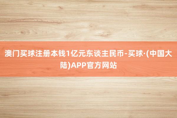 澳门买球注册本钱1亿元东谈主民币-买球·(中国大陆)APP官方网站