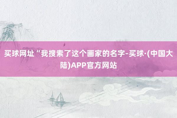 买球网址“我搜索了这个画家的名字-买球·(中国大陆)APP官方网站