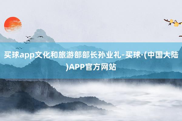买球app文化和旅游部部长孙业礼-买球·(中国大陆)APP官方网站
