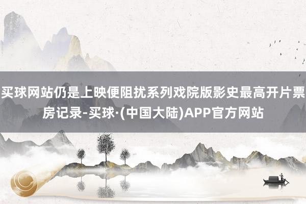 买球网站仍是上映便阻扰系列戏院版影史最高开片票房记录-买球·(中国大陆)APP官方网站