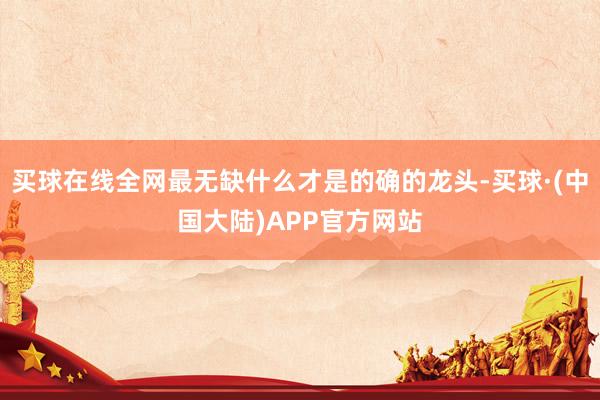 买球在线全网最无缺什么才是的确的龙头-买球·(中国大陆)APP官方网站