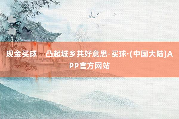 现金买球    凸起城乡共好意思-买球·(中国大陆)APP官方网站