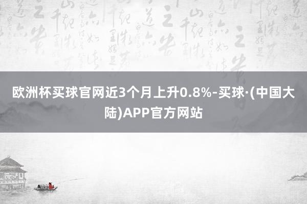 欧洲杯买球官网近3个月上升0.8%-买球·(中国大陆)APP官方网站