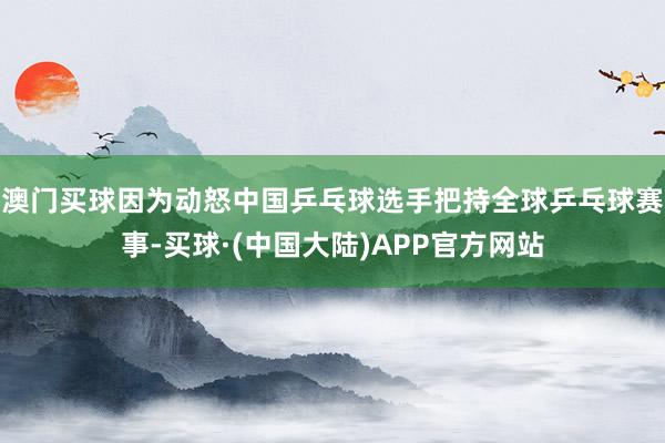 澳门买球因为动怒中国乒乓球选手把持全球乒乓球赛事-买球·(中国大陆)APP官方网站