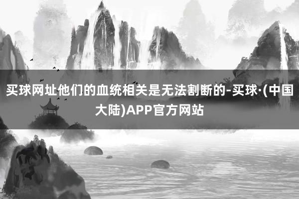 买球网址他们的血统相关是无法割断的-买球·(中国大陆)APP官方网站