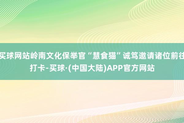 买球网站岭南文化保举官“慧食猫”诚笃邀请诸位前往打卡-买球·(中国大陆)APP官方网站