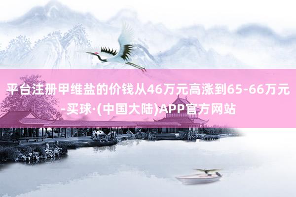 平台注册甲维盐的价钱从46万元高涨到65-66万元-买球·(中国大陆)APP官方网站