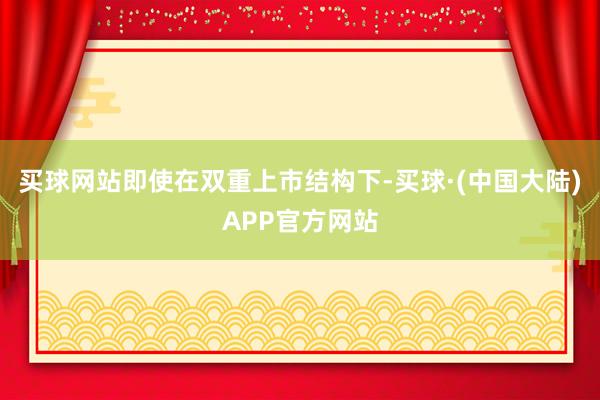 买球网站即使在双重上市结构下-买球·(中国大陆)APP官方网站