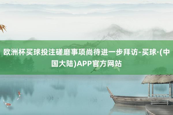 欧洲杯买球投注磋磨事项尚待进一步拜访-买球·(中国大陆)APP官方网站