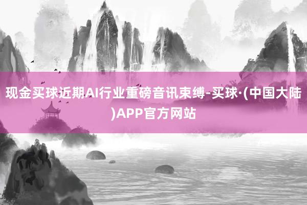 现金买球近期AI行业重磅音讯束缚-买球·(中国大陆)APP官方网站