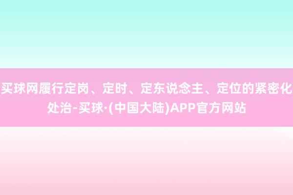 买球网履行定岗、定时、定东说念主、定位的紧密化处治-买球·(中国大陆)APP官方网站