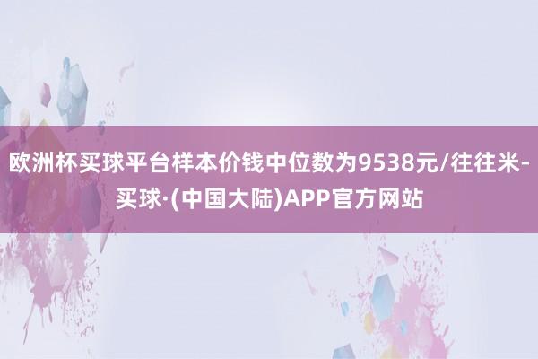 欧洲杯买球平台样本价钱中位数为9538元/往往米-买球·(中国大陆)APP官方网站