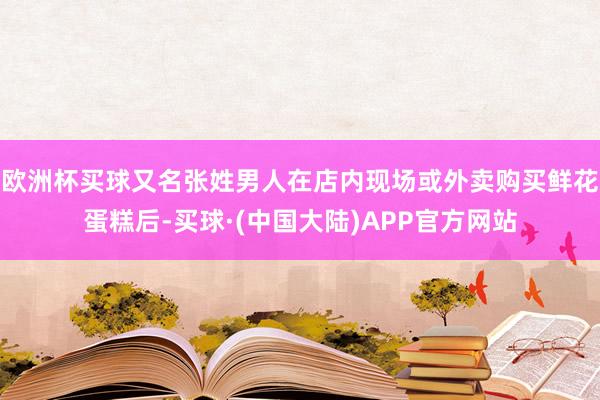 欧洲杯买球又名张姓男人在店内现场或外卖购买鲜花蛋糕后-买球·(中国大陆)APP官方网站