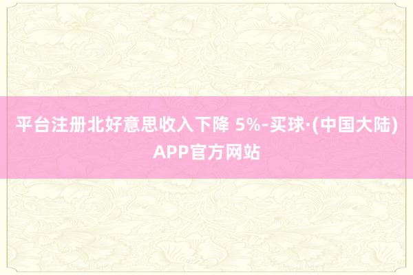 平台注册北好意思收入下降 5%-买球·(中国大陆)APP官方网站