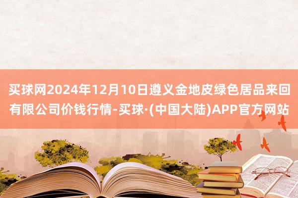 买球网2024年12月10日遵义金地皮绿色居品来回有限公司价钱行情-买球·(中国大陆)APP官方网站