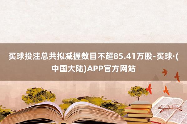 买球投注总共拟减握数目不超85.41万股-买球·(中国大陆)APP官方网站
