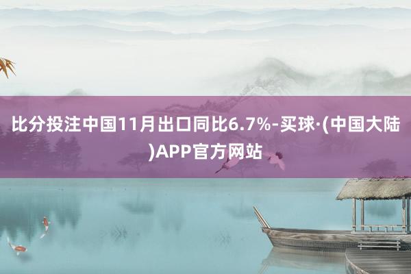 比分投注中国11月出口同比6.7%-买球·(中国大陆)APP官方网站