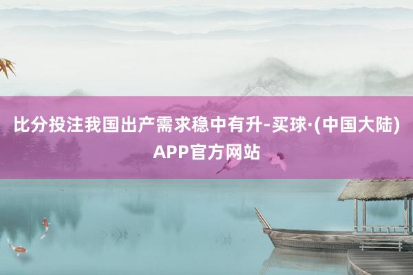 比分投注我国出产需求稳中有升-买球·(中国大陆)APP官方网站