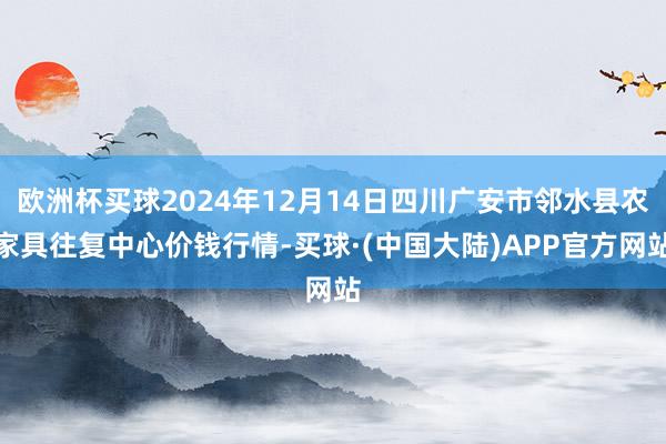 欧洲杯买球2024年12月14日四川广安市邻水县农家具往复中心价钱行情-买球·(中国大陆)APP官方网站