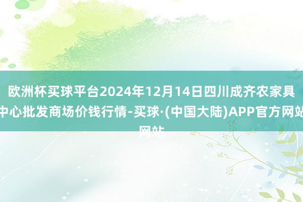 欧洲杯买球平台2024年12月14日四川成齐农家具中心批发商场价钱行情-买球·(中国大陆)APP官方网站
