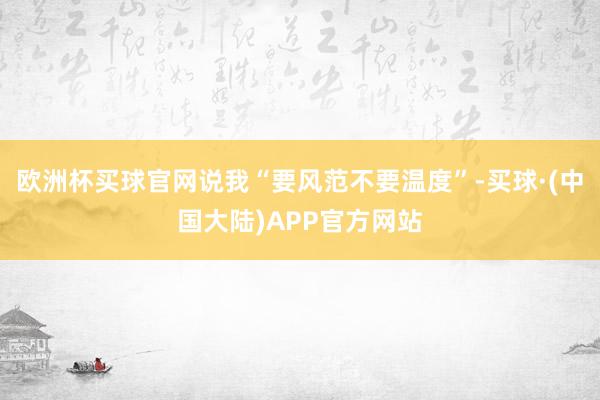 欧洲杯买球官网说我“要风范不要温度”-买球·(中国大陆)APP官方网站