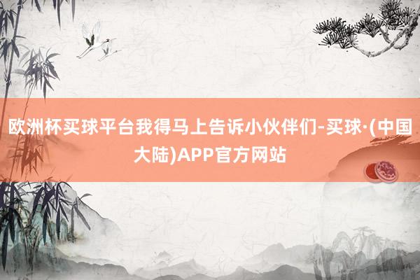 欧洲杯买球平台我得马上告诉小伙伴们-买球·(中国大陆)APP官方网站