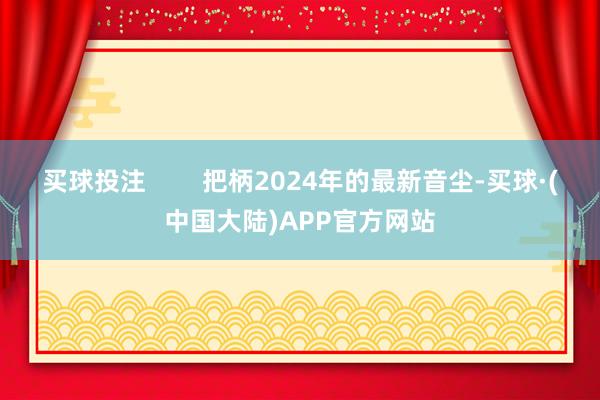 买球投注        把柄2024年的最新音尘-买球·(中国大陆)APP官方网站