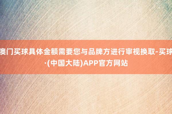 澳门买球具体金额需要您与品牌方进行审视换取-买球·(中国大陆)APP官方网站