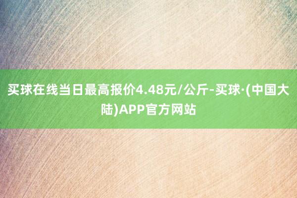 买球在线当日最高报价4.48元/公斤-买球·(中国大陆)APP官方网站