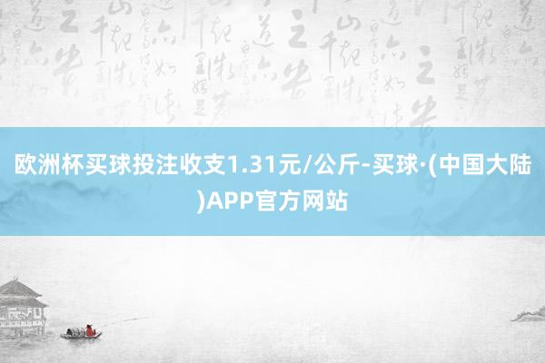 欧洲杯买球投注收支1.31元/公斤-买球·(中国大陆)APP官方网站