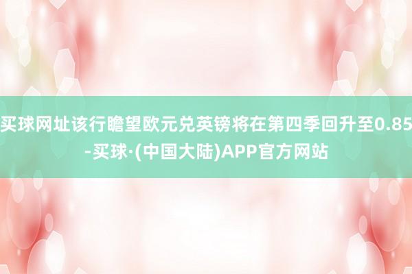 买球网址该行瞻望欧元兑英镑将在第四季回升至0.85-买球·(中国大陆)APP官方网站