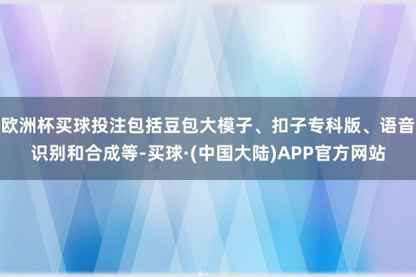 欧洲杯买球投注包括豆包大模子、扣子专科版、语音识别和合成等-买球·(中国大陆)APP官方网站